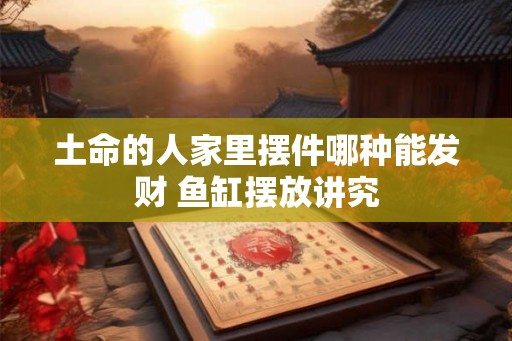土命的人家里摆件哪种能发财 鱼缸摆放讲究