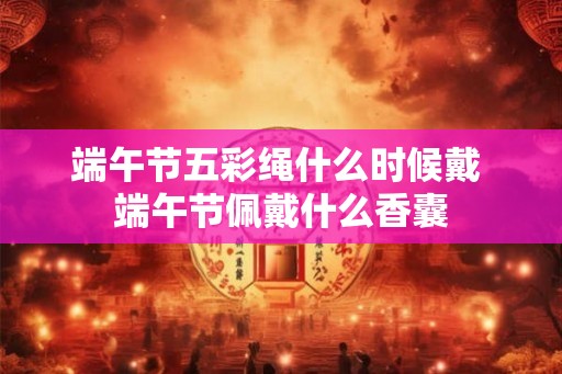 端午节五彩绳什么时候戴 端午节佩戴什么香囊