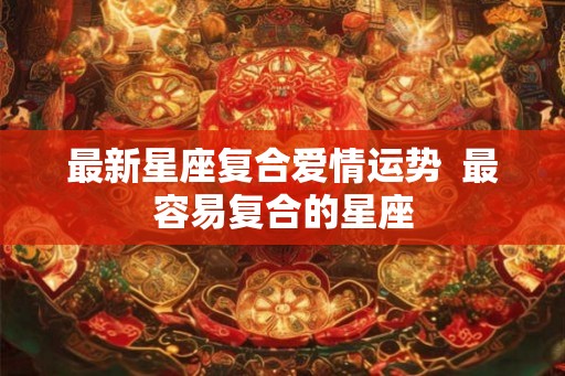 最新星座复合爱情运势  最容易复合的星座