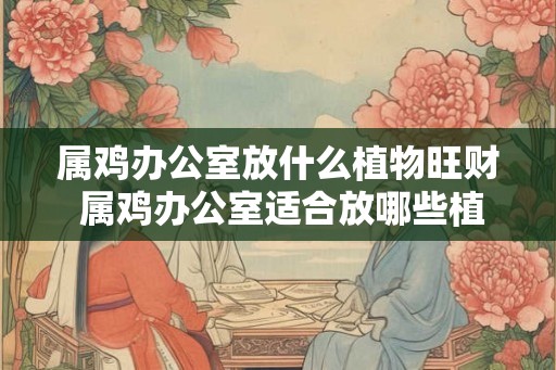 属鸡办公室放什么植物旺财 属鸡办公室适合放哪些植物招财 属鸡办公室放什么植物旺财 属鸡办公室适合放哪些植物招财