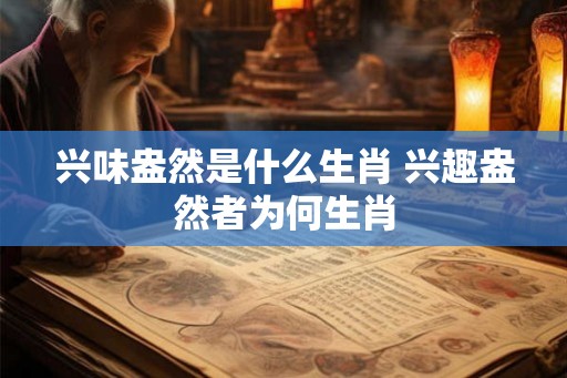 兴味盎然是什么生肖 兴趣盎然者为何生肖
