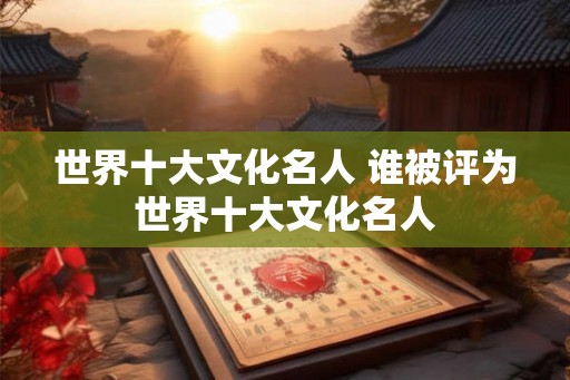世界十大文化名人 谁被评为世界十大文化名人