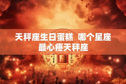 天秤座生日蛋糕 哪个星座最心疼天秤座 天秤座生日蛋糕 哪个星座最心疼天秤座