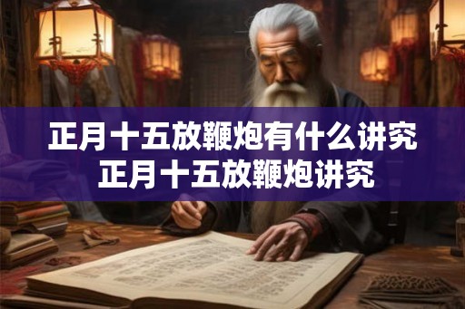 正月十五放鞭炮有什么讲究 正月十五放鞭炮讲究