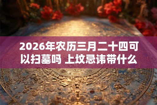 2026年农历三月二十四可以扫墓吗 上坟忌讳带什么水果