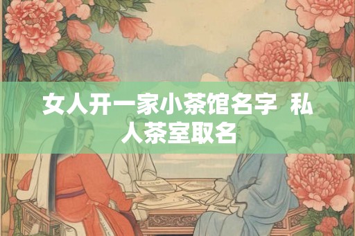 女人开一家小茶馆名字  私人茶室取名