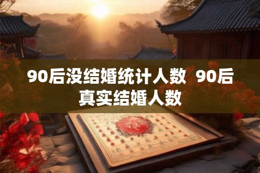 90后没结婚统计人数  90后真实结婚人数