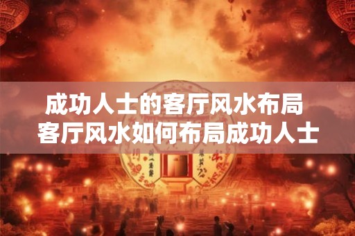 成功人士的客厅风水布局 客厅风水如何布局成功人士才有 成功人士的客厅风水布局 客厅风水如何布局成功人士才有