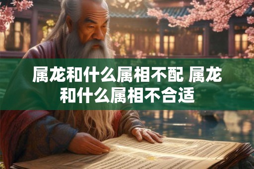 属龙和什么属相不配 属龙和什么属相不合适