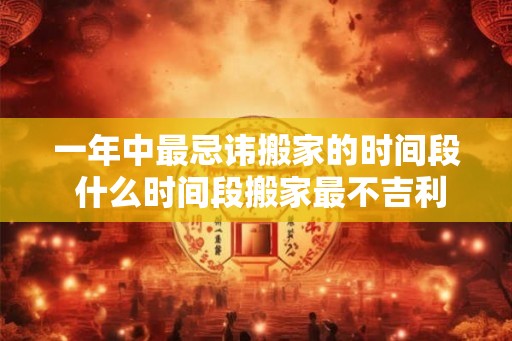 一年中最忌讳搬家的时间段 什么时间段搬家最不吉利