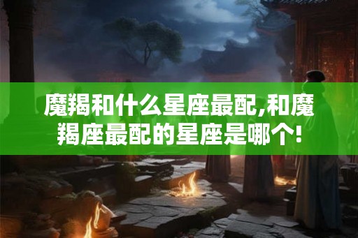 魔羯和什么星座最配,和魔羯座最配的星座是哪个!