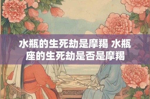水瓶的生死劫是摩羯 水瓶座的生死劫是否是摩羯 水瓶的生死劫是摩羯 水瓶座的生死劫是否是摩羯