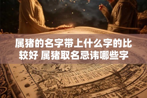 属猪的名字带上什么字的比较好 属猪取名忌讳哪些字