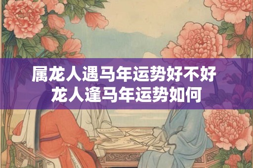 属龙人遇马年运势好不好 龙人逢马年运势如何