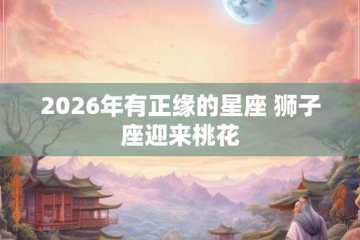 2026年有正缘的星座 狮子座迎来桃花