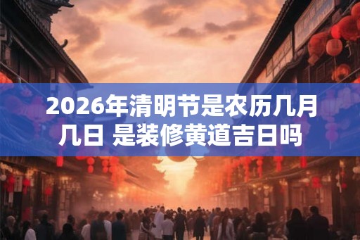 2026年清明节是农历几月几日 是装修黄道吉日吗 2026年清明节是农历几月几日 是装修黄道吉日吗