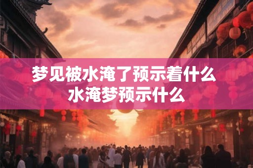 梦见被水淹了预示着什么 水淹梦预示什么