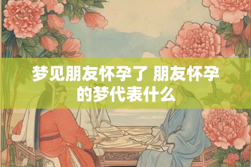 梦见朋友怀孕了 朋友怀孕的梦代表什么
