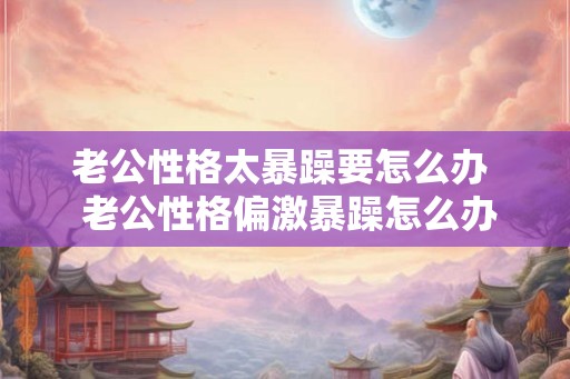 老公性格太暴躁要怎么办  老公性格偏激暴躁怎么办