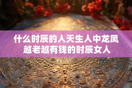 什么时辰的人天生人中龙凤 越老越有钱的时辰女人