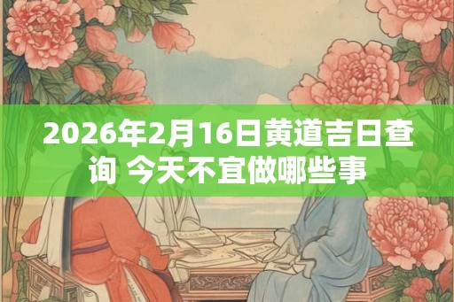 2026年2月16日黄道吉日查询 今天不宜做哪些事