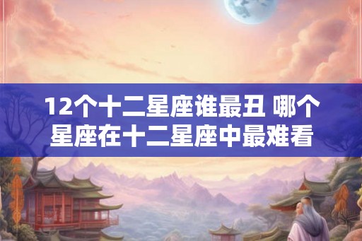 12个十二星座谁最丑 哪个星座在十二星座中最难看