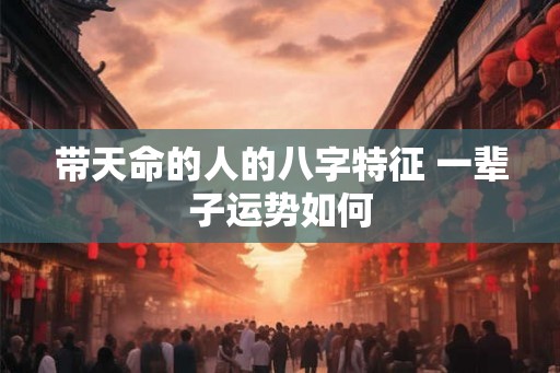 带天命的人的八字特征 一辈子运势如何 带天命的人的八字特征 一辈子运势如何