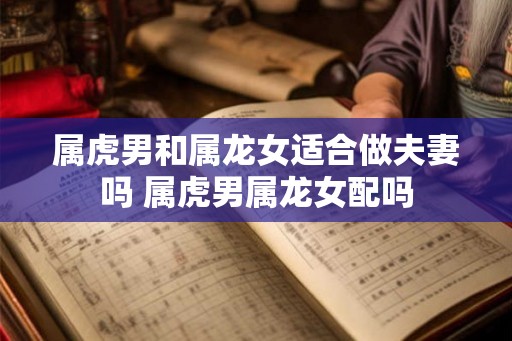 属虎男和属龙女适合做夫妻吗 属虎男属龙女配吗 属虎男和属龙女适合做夫妻吗 属虎男属龙女配吗