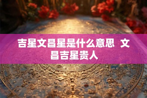吉星文昌星是什么意思  文昌吉星贵人