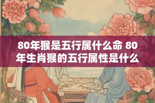 80年猴是五行属什么命 80年生肖猴的五行属性是什么