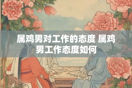 属鸡男对工作的态度 属鸡男工作态度如何