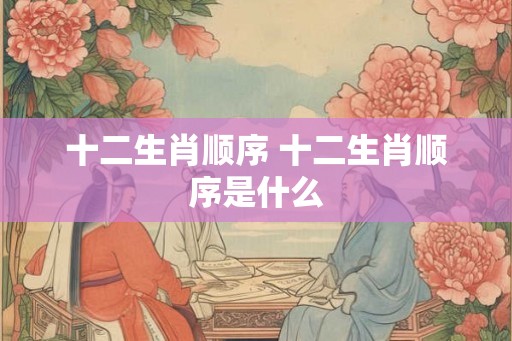 十二生肖顺序 十二生肖顺序是什么 十二生肖顺序 十二生肖顺序是什么