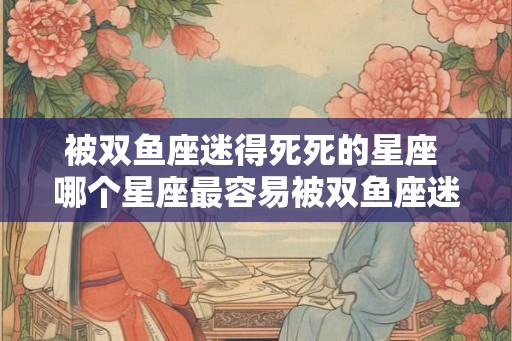 被双鱼座迷得死死的星座 哪个星座最容易被双鱼座迷住