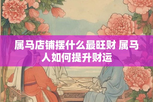 属马店铺摆什么最旺财 属马人如何提升财运 属马店铺摆什么最旺财 属马人如何提升财运