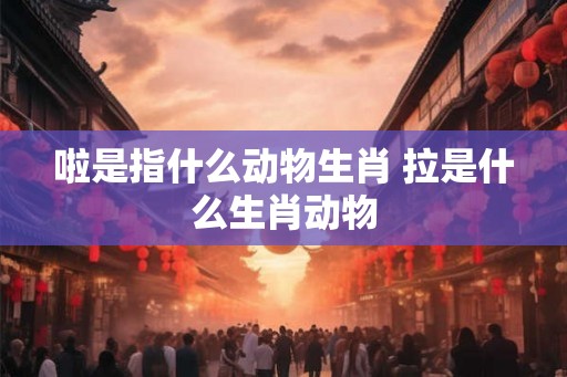啦是指什么动物生肖 拉是什么生肖动物