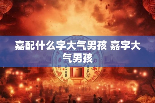 嘉配什么字大气男孩 嘉字大气男孩