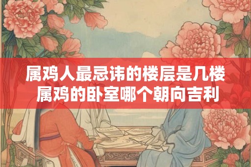 属鸡人最忌讳的楼层是几楼 属鸡的卧室哪个朝向吉利