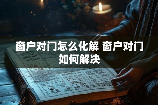 窗户对门怎么化解 窗户对门如何解决 窗户对门怎么化解 窗户对门如何解决