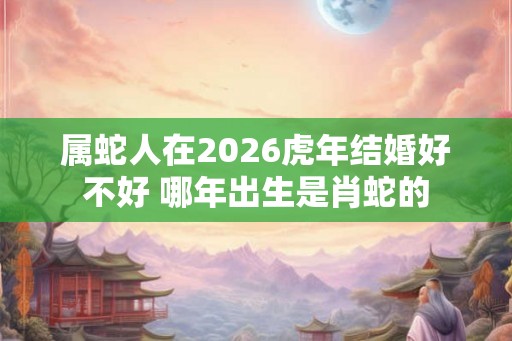 属蛇人在2026虎年结婚好不好 哪年出生是肖蛇的