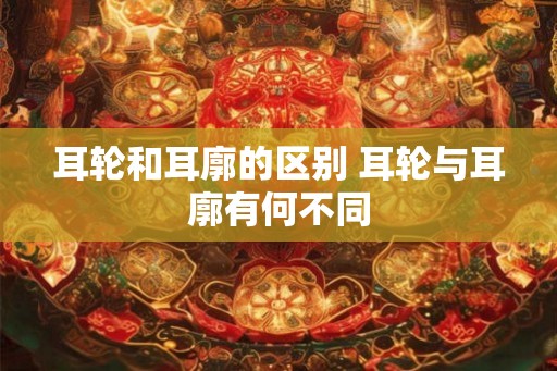 耳轮和耳廓的区别 耳轮与耳廓有何不同