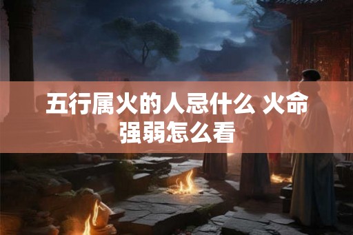 五行属火的人忌什么 火命强弱怎么看