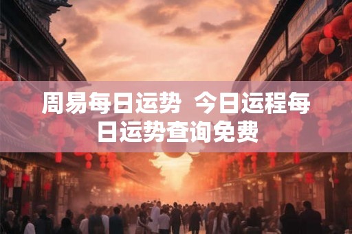 周易每日运势 今日运程每日运势查询免费 周易每日运势 今日运程每日运势查询免费