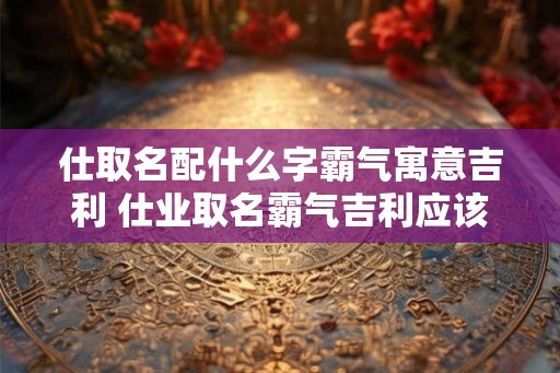 仕取名配什么字霸气寓意吉利 仕业取名霸气吉利应该配什么字 仕取名配什么字霸气寓意吉利 仕业取名霸气吉利应该配什么字