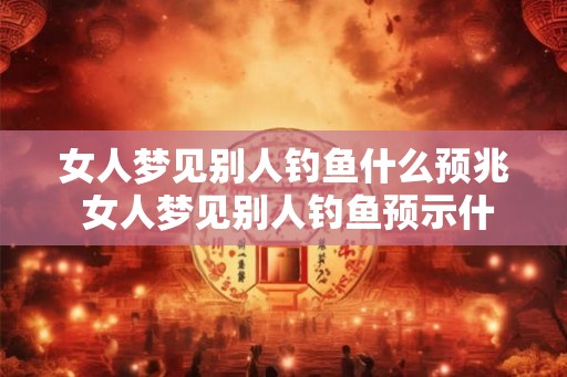 女人梦见别人钓鱼什么预兆 女人梦见别人钓鱼预示什么 女人梦见别人钓鱼什么预兆 女人梦见别人钓鱼预示什么