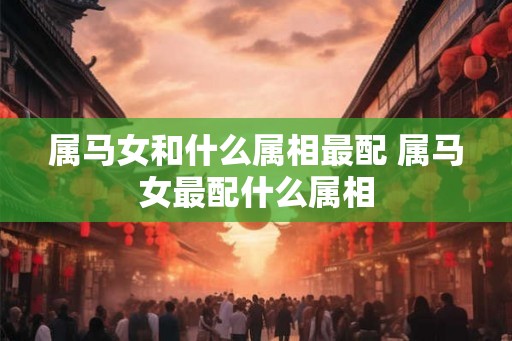 属马女和什么属相最配 属马女最配什么属相