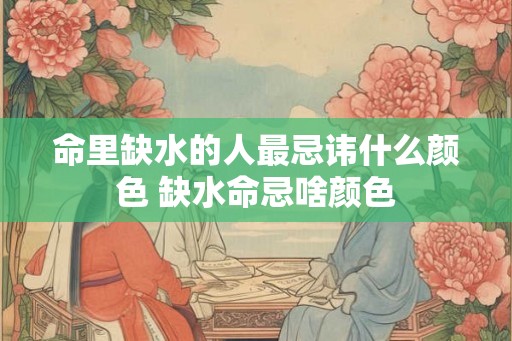 命里缺水的人最忌讳什么颜色 缺水命忌啥颜色 命里缺水的人最忌讳什么颜色 缺水命忌啥颜色