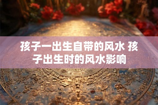 孩子一出生自带的风水 孩子出生时的风水影响
