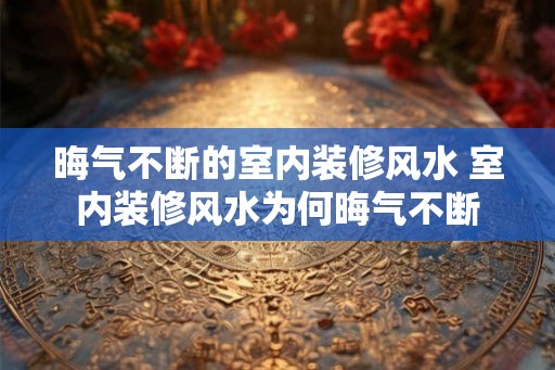 晦气不断的室内装修风水 室内装修风水为何晦气不断
