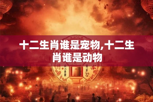 十二生肖谁是宠物,十二生肖谁是动物