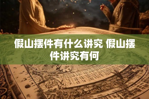 假山摆件有什么讲究 假山摆件讲究有何 假山摆件有什么讲究 假山摆件讲究有何